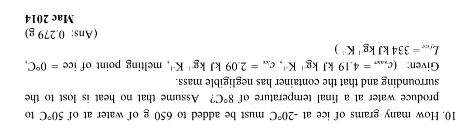 How many grams of ice at -20°C must be added to 650 g of water at of 50°C to 
produce water at a final temperature of 8°C ? Assume that no heat is lost to the 
surrounding and that the container has negligible mass. 
Given: (c_water=4.19kJkg^(-1)K^(-1), c_ice=2.09kJkg^(-1)K^(-1) , melting point of ice =0°C,
L_fice=334kJkg^(-1)K^(-1))
(Ans: 0.279 g) 
Mac 2014