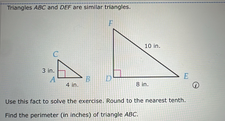 Triangles ABC and DEF are similar triangles. 
① 
Use this fact to solve the exercise. Round to the nearest tenth. 
Find the perimeter (in inches) of triangle ABC.