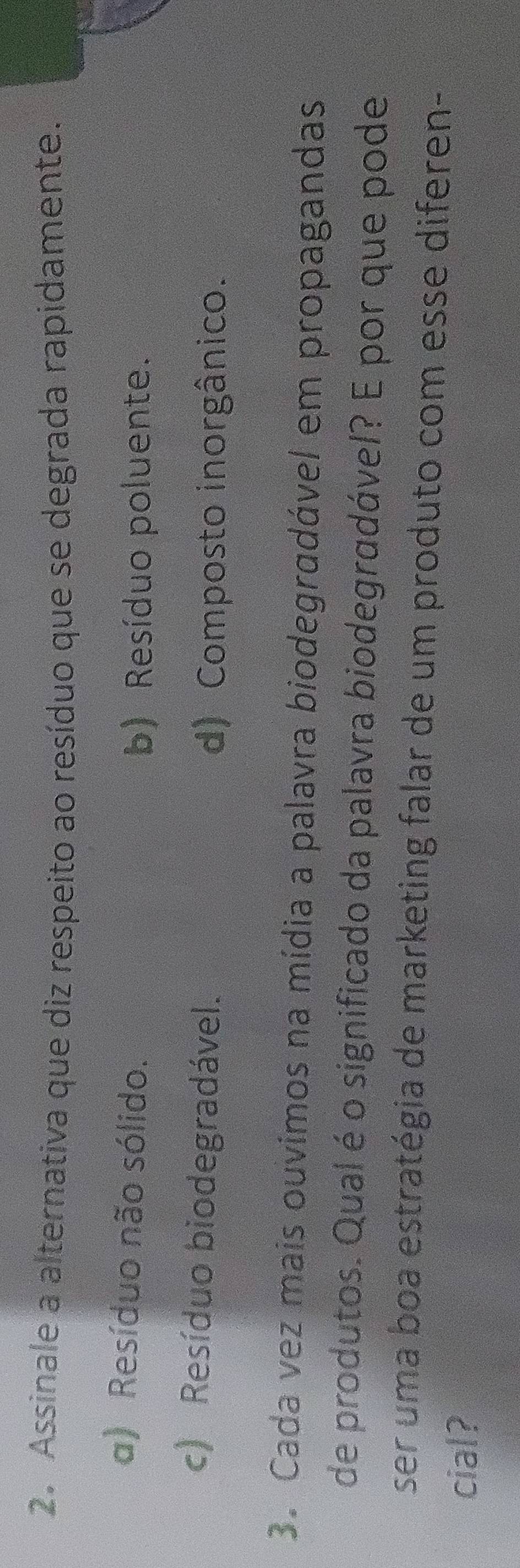 Assinale a alternativa que diz respeito ao resíduo que se degrada rapidamente.
a) Resíduo não sólido.
b) Resíduo poluente.
c) Resíduo biodegradável. d) Composto inorgânico.
3. Cada vez mais ouvimos na mídia a palavra biodegradável em propagandas
de produtos. Qual é o significado da palavra biodegradável? E por que pode
ser uma boa estratégia de marketing falar de um produto com esse diferen-
cial?