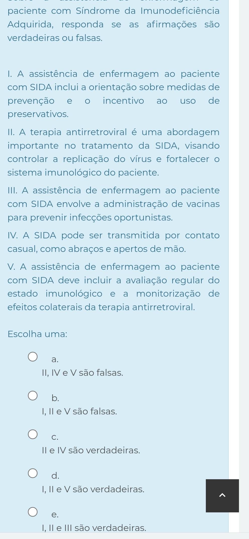 paciente com Síndrome da Imunodeficiência
Adquirida, responda se as afirmações são
verdadeiras ou falsas.
I. A assistência de enfermagem ao paciente
com SIDA inclui a orientação sobre medidas de
prevenção e o incentivo ao uso de
preservativos.
II. A terapia antirretroviral é uma abordagem
importante no tratamento da SIDA, visando
controlar a replicação do vírus e fortalecer o
sistema imunológico do paciente.
III. A assistência de enfermagem ao paciente
com SIDA envolve a administração de vacinas
para prevenir infecções oportunistas.
IV. A SIDA pode ser transmitida por contato
casual, como abraços e apertos de mão.
V. A assistência de enfermagem ao paciente
com SIDA deve incluir a avaliação regular do
estado imunológico e a monitorização de
efeitos colaterais da terapia antirretroviral.
Escolha uma:
a.
II, IV e V são falsas.
b.
I, II e V são falsas.
C.
II e IV são verdadeiras.
d.
I, II e V são verdadeiras.
e.
I, II e III são verdadeiras.