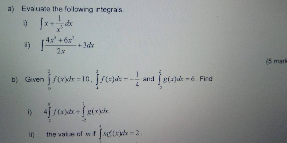 Evaluate the following integrals. 
i) ∈t x+ 1/x^3 dx
i) ∈t  (4x^3+6x^2)/2x +3dx
(5 mark 
b) Given ∈tlimits _0^(2f(x)dx=10, ∈tlimits _4^2f(x)dx=-frac 1)4 and ∈tlimits _(-2)^2g(x)dx=6. Find 
i) 4∈tlimits _2^0f(x)dx+∈tlimits _(-2)^2g(x)dx. 
ii) the value of m if ∈tlimits _2^4mf(x)dx=2.