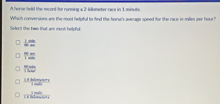 A horse hold the record for running a 2-kilometer race in 1 minute.
Which conversions are the most helpful to find the horse's average speed for the race in miles per hour?
Select the two that are most helpful.
 1min/60sec  
 60sec /1min 
 60min/1hour 
 (1.6kilometers)/1mile 
 1mile/1.6kilometers 