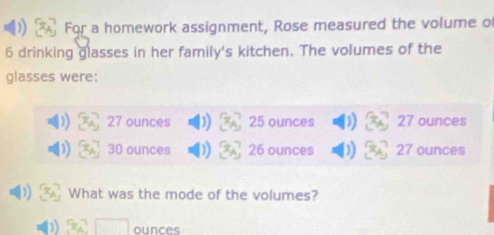 For a homework assignment, Rose measured the volume of
6 drinking glasses in her family's kitchen. The volumes of the
glasses were:
27 ounces 25 ounces 27 ounces
30 ounces 26 ounces 27 ounces
What was the mode of the volumes?
ounces