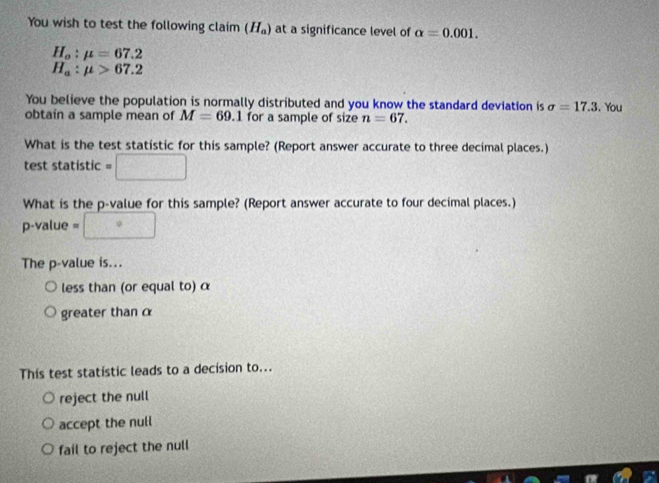 You wish to test the following claim (H_a) at a significance level of alpha =0.001.
H_o:mu =67.2
H_a:mu >67.2
You believe the population is normally distributed and you know the standard deviation is sigma =17.3. You
obtain a sample mean of M=69.1 for a sample of size n=67. 
What is the test statistic for this sample? (Report answer accurate to three decimal places.)
test statistic =□
What is the p -value for this sample? (Report answer accurate to four decimal places.)
p-value = □
The p -value is...
less than (or equal to) α
greater than α
This test statistic leads to a decision to...
reject the null
accept the null
fail to reject the null