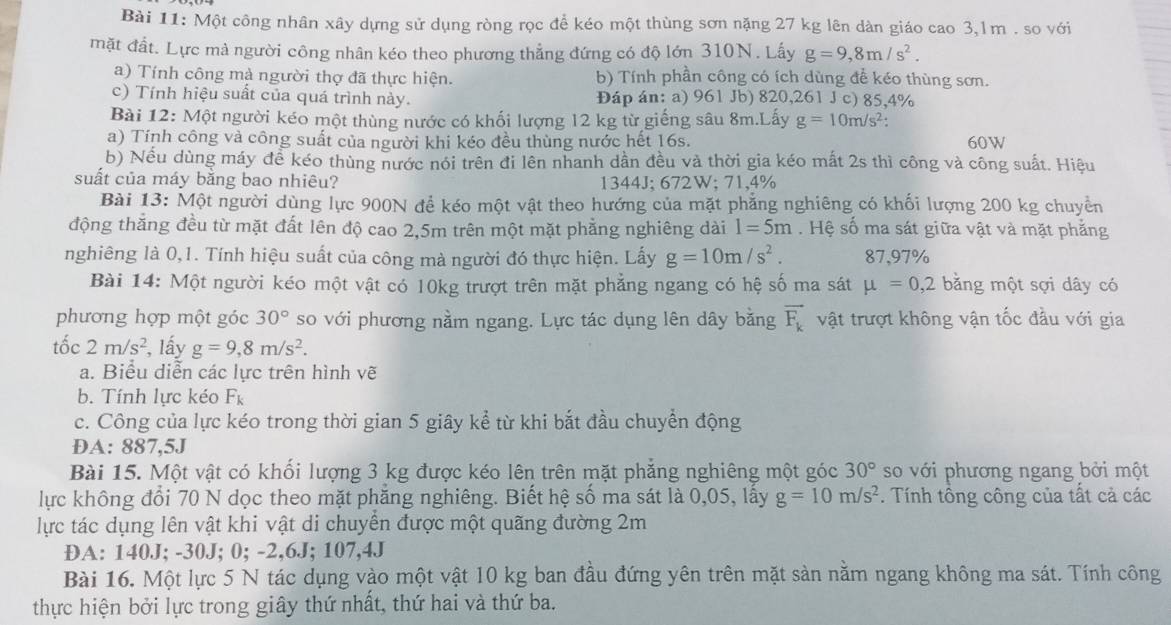 Một công nhân xây dựng sử dụng ròng rọc để kéo một thùng sơn nặng 27 kg lên dàn giáo cao 3,lm . so với
mặt đất. Lực mà người công nhân kéo theo phương thẳng đứng có độ lớn 310N. Lấy g=9,8m/s^2.
a) Tính công mà người thợ đã thực hiện. b) Tính phần công có ích dùng để kéo thùng sơn.
c) Tính hiệu suất của quá trình này. Đáp án: a) 961 Jb) 820,261 J c) 85,4%
Bài 12: Một người kéo một thùng nước có khối lượng 12 kg từ giếng sâu 8m.Lấy g=10m/s^2
a) Tính công và công suất của người khi kéo đều thùng nước hết 16s. 60W
b) Nếu dùng máy để kéo thùng nước nói trên đi lên nhanh dần đều và thời gia kéo mất 2s thì công và công suất. Hiệu
suất của máy bằng bao nhiêu? 1344J; 672W; 71,4%
Bài 13: Một người dùng lực 900N để kéo một vật theo hướng của mặt phẳng nghiêng có khối lượng 200 kg chuyển
động thắng đều từ mặt đất lên độ cao 2,5m trên một mặt phẳng nghiêng dài l=5m. Hệ số ma sát giữa vật và mặt phẳng
nghiêng là 0,1. Tính hiệu suất của công mà người đó thực hiện. Lấy g=10m/s^2. 87,97%
Bài 14: Một người kéo một vật có 10kg trượt trên mặt phẳng ngang có hệ số ma sát mu =0,2 bằng một sợi dây có
phương hợp một góc 30° so với phương nằm ngang. Lực tác dụng lên dây bằng vector F_k vật trượt không vận tốc đầu với gia
tốc 2m/s^2 , lấy g=9,8m/s^2.
a. Biểu diễn các lực trên hình vẽ
b. Tính lực kéo F_k
c. Công của lực kéo trong thời gian 5 giây kể từ khi bắt đầu chuyển động
ĐA: 887,5J
Bài 15. Một vật có khối lượng 3 kg được kéo lên trên mặt phẳng nghiêng một góc 30° so với phương ngang bởi một
lực không đổi 70 N dọc theo mặt phăng nghiêng. Biết hệ số ma sát là 0,05, lấy g=10m/s^2. Tính tông công của tất cả các
lực tác dụng lên vật khi vật di chuyển được một quãng đường 2m
DA: 140J; -30J; 0; -2,6J; 107,4J
Bài 16. Một lực 5 N tác dụng vào một vật 10 kg ban đầu đứng yên trên mặt sản nằm ngang không ma sát. Tính công
thực hiện bởi lực trong giây thứ nhất, thứ hai và thứ ba.