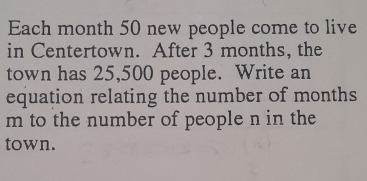 Each month 50 new people come to live
in Centertown. After 3 months, the
town has 25,500 people. Write an
equation relating the number of months
m to the number of people n in the
town.