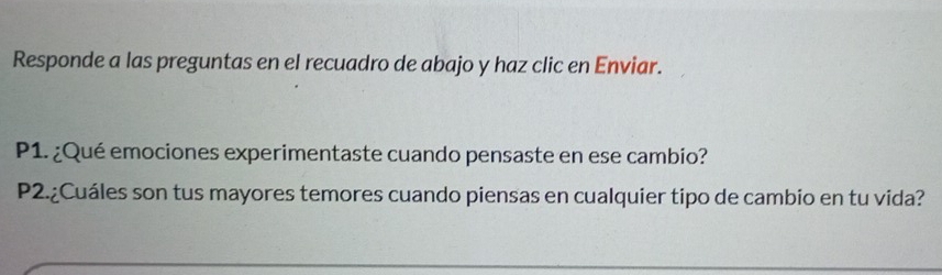 Responde a las preguntas en el recuadro de abajo y haz clic en Enviar. 
P1. ¿Qué emociones experimentaste cuando pensaste en ese cambio? 
P2.¿Cuáles son tus mayores temores cuando piensas en cualquier tipo de cambio en tu vida?