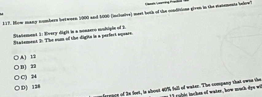 Classic Learing Practice 181
117. How many numbers between 1000 and 5000 (inclusive) meet both of the conditions given in the statements below?
M
Statement 1: Every digit is a nonzero multiple of 2.
Statement 2: The sum of the digits is a perfect square.
A) 12
B) 22
C) 24
D) 128
mference of 2π feet, is about 40% full of water. The company that owns the
12 cubic inches of water, how much dye wi