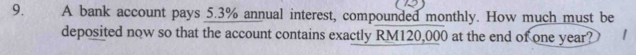 A bank account pays 5.3% annual interest, compounded monthly. How much must be 
deposited now so that the account contains exactly RM120,000 at the end of one year?