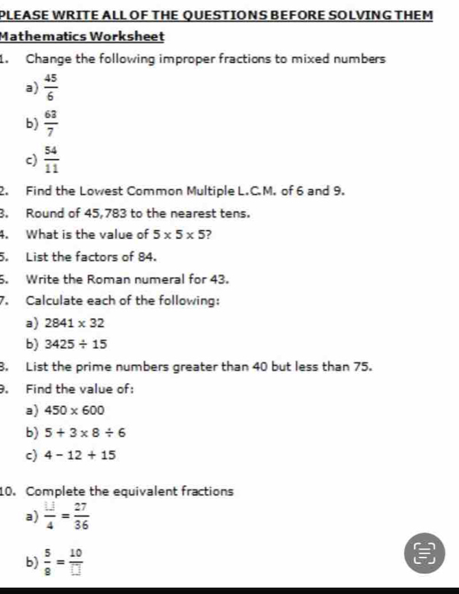 PLEASE WRITE ALL OF THE QUESTIONS BEFORE SOLVING THEM 
Mathematics Worksheet 
1. Change the following improper fractions to mixed numbers 
a)  45/6 
b)  63/7 
c)  54/11 
2. Find the Lowest Common Multiple L.C.M. of 6 and 9. 
3. Round of 45,783 to the nearest tens. 
4. What is the value of 5* 5* 5 2 
5. List the factors of 84. 
5. Write the Roman numeral for 43. 
7. Calculate each of the following: 
a) 2841* 32
b) 3425/ 15
8. List the prime numbers greater than 40 but less than 75. 
. Find the value of: 
a) 450* 600
b) 5+3* 8/ 6
c) 4-12+15
10. Complete the equivalent fractions 
a)  11/4 = 27/36 
b)  5/8 = 10/□  