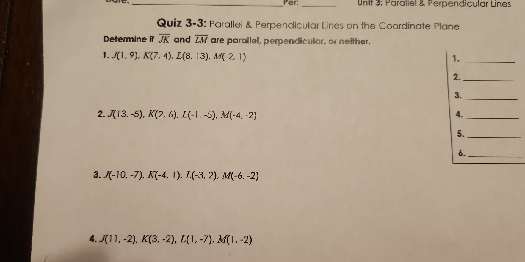 Per: _ Unit 3: Parallel & Perpendicular Lines 
Quiz 3-3: Parallel & Perpendicular Lines on the Coordinate Plane 
Determine if overleftrightarrow JK and overline LM are parallel, perpendicular, or neither. 
1. J(1,9), K(7,4), L(8,13), M(-2,1)
1._ 
2._ 
3._ 
2. J(13,-5), K(2,6), L(-1,-5), M(-4,-2) 4._ 
5._ 
6._ 
3. J(-10,-7), K(-4,1), L(-3,2), M(-6,-2)
4. J(11,-2), K(3,-2), L(1,-7), M(1,-2)