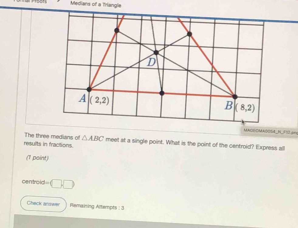 Medians of a Triangle
MAGEOMA0054_N_F12.png
The three medians of △ ABC meet at a single point. What is the point of the centroid? Express all
results in fractions.
(1 point)
centroid =(□ ,□ )
Check answer Remaining Attempts : 3