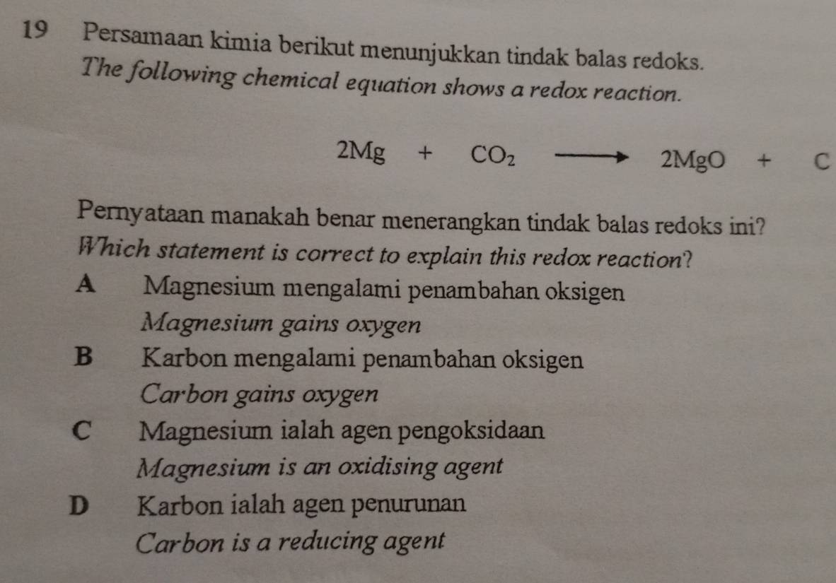 Persamaan kimia berikut menunjukkan tindak balas redoks.
The following chemical equation shows a redox reaction.
2Mg+CO_2to 2MgO+C
Pernyataan manakah benar menerangkan tindak balas redoks ini?
Which statement is correct to explain this redox reaction?
A Magnesium mengalami penambahan oksigen
Magnesium gains oxygen
B Karbon mengalami penambahan oksigen
Carbon gains oxygen
C Magnesium ialah agen pengoksidaan
Magnesium is an oxidising agent
D Karbon ialah agen penurunan
Carbon is a reducing agent