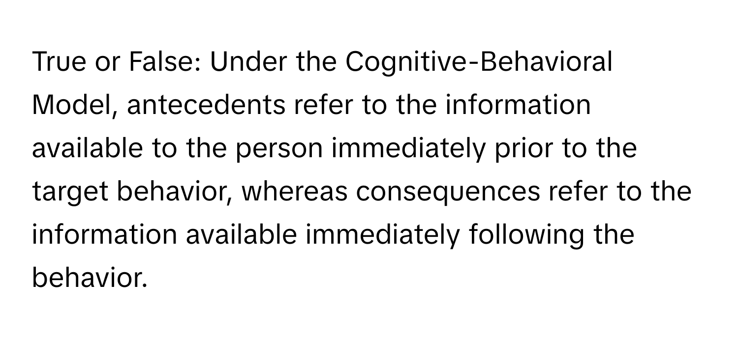 True or False: Under the Cognitive-Behavioral Model, antecedents refer to the information available to the person immediately prior to the target behavior, whereas consequences refer to the information available immediately following the behavior.