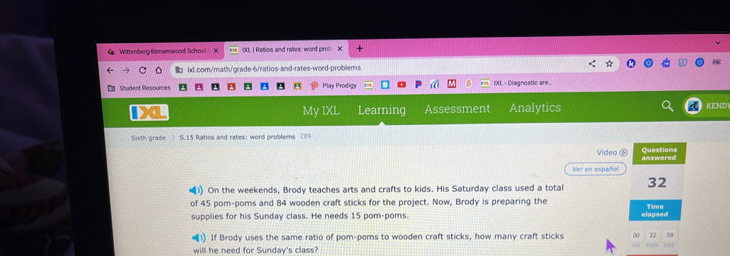 Wittenberg-Birnamwood School IXL | Ratios and rates: word prob X + 
ixl.com/math/grade-6/ratios-and-rates-word-problems D3 
Student Resources Play Prodigy IXL - Diagnostic are... 
IXL My IXL Learning Assessment Analytics KEND 
Sixth grade S.15 Ratios and rates: word problems 289 
Video ⑥ Questions 
answered 
Ver en español 
) On the weekends, Brody teaches arts and crafts to kids. His Saturday class used a total
32
of 45 pom-poms and 84 wooden craft sticks for the project. Now, Brody is preparing the Time 
supplies for his Sunday class. He needs 15 pom-poms. elapsed 
(1) If Brody uses the same ratio of pom-poms to wooden craft sticks, how many craft sticks 00 22 59 
s ∈ C 
will he need for Sunday's class?