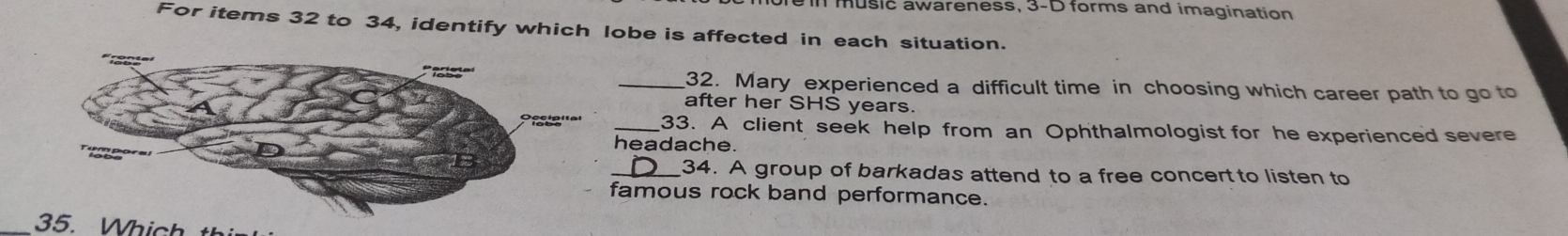 bre muslc awareness, 3-D forms and imagination 
For items 32 to 34, identify which lobe is affected in each situation. 
_32. Mary experienced a difficult time in choosing which career path to go to 
after her SHS years. 
_33. A client seek help from an Ophthalmologist for he experienced severe 
headache. 
_34. A group of barkadas attend to a free concert to listen to 
amous rock band performance. 
_ hich t