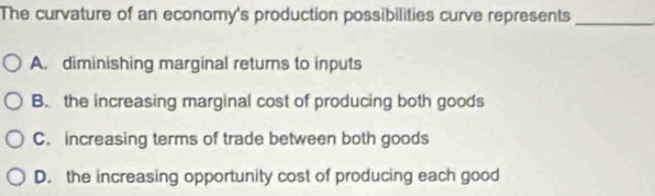 The curvature of an economy's production possibilities curve represents
_
A. diminishing marginal returns to inputs
B. the increasing marginal cost of producing both goods
C. increasing terms of trade between both goods
D. the increasing opportunity cost of producing each good