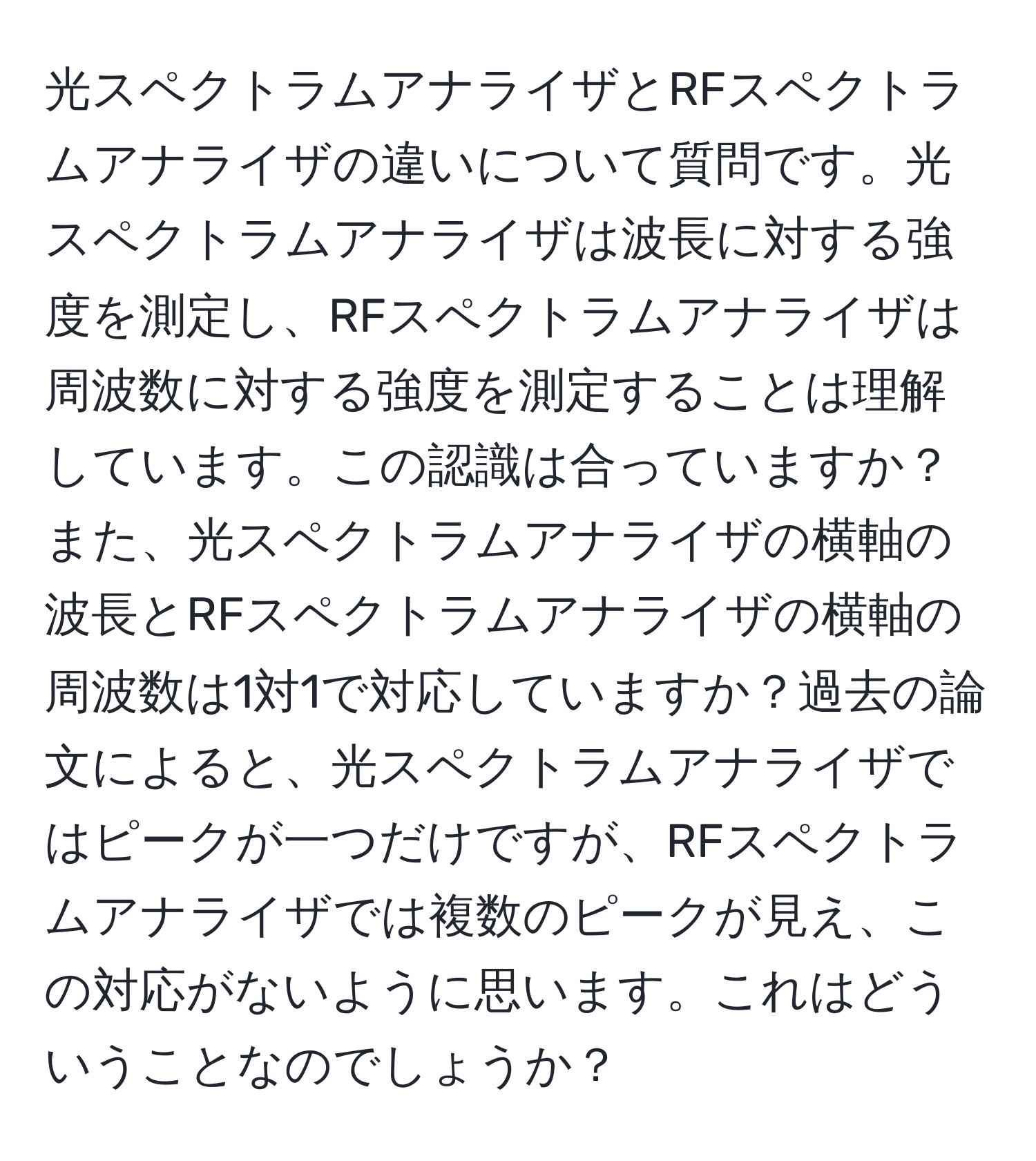 光スペクトラムアナライザとRFスペクトラムアナライザの違いについて質問です。光スペクトラムアナライザは波長に対する強度を測定し、RFスペクトラムアナライザは周波数に対する強度を測定することは理解しています。この認識は合っていますか？また、光スペクトラムアナライザの横軸の波長とRFスペクトラムアナライザの横軸の周波数は1対1で対応していますか？過去の論文によると、光スペクトラムアナライザではピークが一つだけですが、RFスペクトラムアナライザでは複数のピークが見え、この対応がないように思います。これはどういうことなのでしょうか？