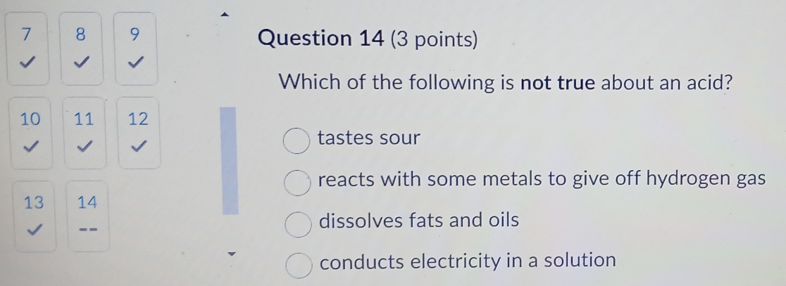 7 8 9 Question 14 (3 points)
√ I
Which of the following is not true about an acid?
10 11 12
tastes sour
reacts with some metals to give off hydrogen gas
13 14
√ --
dissolves fats and oils
conducts electricity in a solution