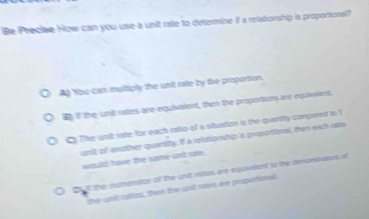 Be Precise How can you use a unit rate to determine if a relationship is proportional?
A You can multiply the unit rate by the proportion.
B if the unit rates are equivalent, then the proportions are equivalent
C The unit rate for each ratio of a situation is the quantily compwed to 1
unit of another quantity. If a relationship a proporional, then exch rstio
would have the same unit rate.
Bult the numerstor of the unit roaies are equivslent to the deomeators of
the unit ratizs, them the unst rtes are proportional.