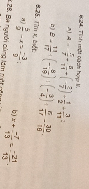 Tính một cách hợp lí. 
a) A=- 5/7 + 8/11 +(- 2/7 )+ 1/2 + 3/11 ; 
b) B= 11/17 / (- 8/19 )/ (- 3/4 )+ 6/17 - 30/19 . 
6.25. Tìm x, biết: 
a)  5/9 -x= (-3)/9 ; b) x+ (-7)/13 = (-21)/13 . 
6.26. Ba người cùng làm một cộng