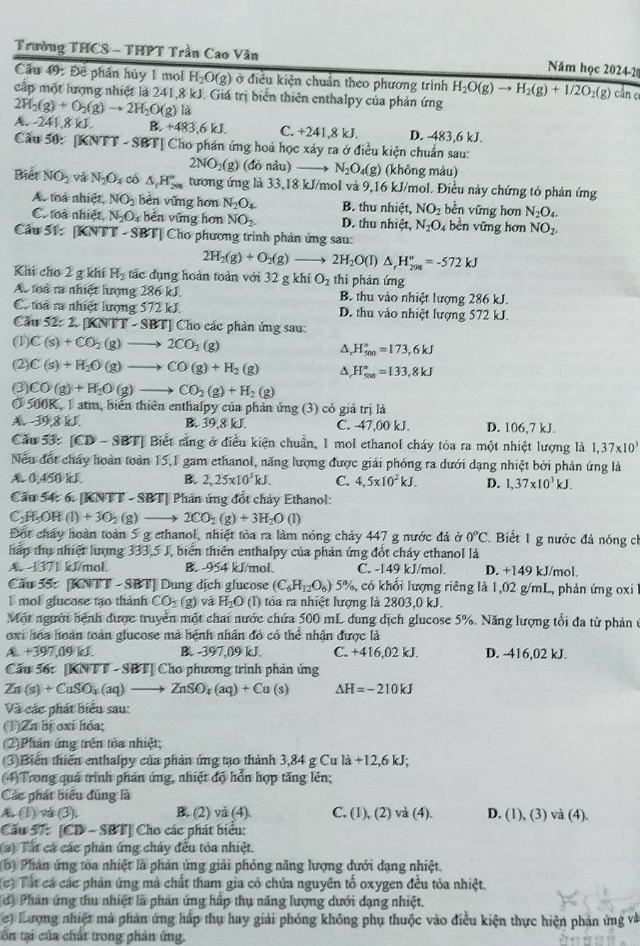 Trường THCS - THPT Trần Cao Vân
Năm học 2024-2
Cầu 49: Để phần hủy 1 mol H_2O(g) ở điều kiện chuẩn theo phương trình H_2O(g)to H_2(g)+1/2O_2(g) cản er
cấp một lượng nhiệt là 241,8 kJ. Giá trị biển thiên enthalpy của phản ứng
2H_2(g)+O_2(g)to 2H_2O(g) là
A. -241.8 kJ B. +483.6kJ. C. +241,8 kJ. D. -483,6 kJ.
Cầu 50: [KNTT - SBT] Cho phản ứng hoá học xảy ra ở điều kiện chuẩn sau:
2NO_2(g) (đỏ nâu) N_2O_4(g) (không màu)
Biết NO_2 và N_2O_4 có △ _fH_(298)° tương ứng là 33,18 kJ/mol và 9,16 kJ/mol. Điều này chứng tỏ phản ứng
A. toà nhiệt, NO_2 bên vững hơn N_2O_4. B. thu nhiệt, NO_2 bền vững hơn N_2O_4.
C. toa nhiệt, N_2O_4 bèn vững hơn NO_2. D. thu nhiệt, N_2O_4 bền vững hơn NO_2.
Cấu 51 : KN] T-SB Tỉ Cho phương trình phản ứng sau:
2H_2(g)+O_2(g) 2H_2O(l) △ _rH_(298)°=-572kJ
Khi cho 2 g khí H_2 tác dụng hoàn toàn với 32 g khí O_2 thì phản ứng
A. toà ra nhiệt lượng 286 kJ. B. thu vào nhiệt lượng 286 kJ.
C. toa ra nhiệt lượng 572 kJ. D. thu vào nhiệt lượng 572 kJ.
Cầu 52:2[KNTT-S SBTJ Cho các phản ứng sau:
(1) C(s)+CO_2(g)to 2CO_2(g)
4 H_(500)°=173,6kJ
(2) C(s)+H_2O(g)to CO(g)+H_2(g) ^ H_(500)°=133,8kJ
(3) CO(g)+H_2O(g)to CO_2(g)+H_2(g)
Ở 500K, 1 atm, biển thiên enthalpy của phản ứng (3) có giá trị là
A.-39,8 kJ. B. 39,8 kJ. C. -47,00 kJ. D. 106,7 kJ.
Câu 13° [CD- - SBT| Biết rằng ở điều kiện chuẩn, 1 mol ethanol cháy tỏa ra một nhiệt lượng là 1,37* 10^3
Nếu đốt chảy hoàn toàn 15,1 gam ethanol, năng lượng được giải phóng ra dưới dạng nhiệt bởi phản ứng là
A. 0,450 kJ. B. 2,25* 10^3kJ. C. 4,5* 10^2kJ. D. 1,37* 10^3kJ.
Cầu 54: 6. [KNTT - SBT] Phản ứng đốt cháy Ethanol:
C₂H-OH (1)+3O_2(g) 2CO_2(g)+3H_2O (l)
Đột cháy hoàn toàn 5 g ethanol, nhiệt tòa ra làm nóng chảy 447 g nước đá ở 0°C. Biết 1 g nước đá nóng ch
háp thụ nhiệt lượng 333,5 J, biến thiên enthalpy của phản ứng đốt cháy ethanol là
A. -1371 kJ/mol. B. -954 kJ/mol. C. -149 kJ/mol. D. +149 kJ/mol.
Câu 55: [KNTT - SBT] Dung dịch glucose (C_6H_12O_6) 5%, có khổi lượng riêng là 1,02 g/mL, phản ứng oxi l
I mol glucose tạo thành CO_2 △ H_2O (l) tóa ra nhiệt lượng là 2803,0 kJ.
Một người bệnh được truyền một chai nước chứa 500 mL dung dịch glucose 5%. Năng lượng tối đa từ phản ở
oxi hóa hoàn toàn glucose mà bệnh nhân đó có thể nhận được là
A +397,09 kL B. -397,09 kJ. C. +416,02 kJ. D. -416,02 kJ.
Cầu 56: [KNTT - SBT] Cho phương trình phản ứng
Zn(s)+CuSO_4(aq) ZnSO_4(aq)+Cu(s) Delta H=-210kJ
Và các phát biểu sau:
(1)Zn bị oxi hóa;
(2)Phán ứng trên tỏa nhiệt;
(3)Biến thiên enthalpy của phản ứng tạo thành 3,84 g Cu là +12,6 kJ;
(4)Trong quá trình phản ứng, nhiệt độ hỗn hợp tăng lên;
Các phát biểu đúng là
A (1) v(3). B. (2) va(4). C. (1), (2) và (4). D. (1), (3) và (4).
Cầu 57: [CD - SBT] Cho các phát biểu:
() Tất cá các phản ứng cháy đều tỏa nhiệt.
(b) Phân ứng toa nhiệt là phản ứng giải phóng năng lượng dưới dạng nhiệt.
(c) Tất cá các phản ứng mà chất tham gia có chứa nguyên tổ oxygen đều tỏa nhiệt.
(d) Phân ứng thu nhiệt là phản ứng hấp thụ năng lượng dưới dạng nhiệt.
e) Lượng nhiệt mà phản ứng hấp thụ hay giải phóng không phụ thuộc vào điều kiện thực hiện phản ứng và
tôn tại của chất trong phản ứng.