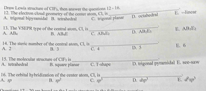 Draw Lewis structure of CIF₃, then answer the questions 12-16 _ 
、
12. The electron cloud geometry of the center atom, Cl, is
A. trigonal bipyramidal B. tetrahedral C. trigonal planar D. octahedral E. --linear
13. The VSEPR type of the central atom, Cl, is
、
A. AB_4 B. AB_4E _C. AB₄E2 D. AB_2E_3 E. AB3E2
14. The steric number of the central atom, Cl, is_
、
A. 2 B. 3 C. 4 D. 5 E. 6
15. The molecular structure of CIF_3 is_
、
A. tetrahedral B. square planar C. T-shape D. trigonal pyramidal E. see-saw
16. The orbital hybridization of the center atom, Cl, is _、
A. sp B. sp^2 C. sp^3 D. dsp^3 E、 a^2sp^3