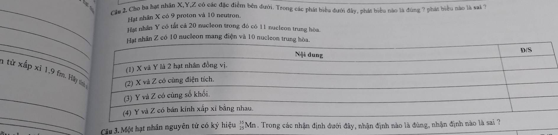 hạt nh Câu 2. Cho ba hạt nhân X, Y, Z có các đặc điểm bên dưới. Trong các phát biểu dưới đây, phát biểu nào là đúng ? phát biểu nào là sai ? 
Hạt nhân X có 9 proton và 10 neutron. 
_Hạt nhân Y có tất cả 20 nucleon trong đó có 11 nucleon trung hòa. 
_ 
hân Z có 10 nucleon mang điện và 10 nucleon trung 
_1 từ xấp xỉ 1, 9 fm. Hãy beginarrayr 35 25endarray Mn . Trong các nhận định dưới đây, nhận định nào là đúng, nhận định nà 
Câu 3. Một hạt nhân nguyên tử có ký hiệu