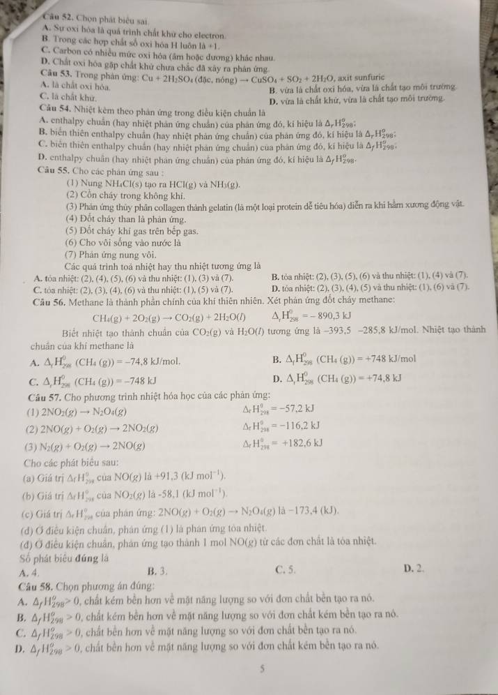 Cu 52, Chọn phát biêu sai
A. Sự oxi hóa là quả trình chất khữ cho electron
B. Trong các hợp chất số oxi hóa H luôn 10+1
C. Carbon có nhiều mức oxi hóa (âm hoặc dương) khắc nhau.
D. Chất oxi hóa gặp chất khứ chưa chắc đã xây ra phản ứng
Câu 53. Trong phán ứng: Cu+2H_2SO_4(d5c,ndelta ng)to CuSO_4+SO_2+2H_2O , axit sunfuric
A. là chất oxi hóa.
B. vừa là chất oxi hóa, vừa là chất tạo môi trường
C. là chất khử.
D. vừa là chất khử, vừa là chất tạo môi trường.
Câu 54. Nhiệt kêm theo phản ứng trong điều kiện chuẩn là
A. enthalpy chuẩn (hay nhiệt phân ứng chuân) của phân ứng đó, ki hiệu là Δ, H₂
B. biên thiên enthalpy chuân (hay nhiệt phản ứng chuẩn) của phản ứng đó, kí hiệu là △ _rH_2^((circ) 98;
C. biên thiên enthalpy chuẩn (hay nhiệt phản ứng chuẩn) của phân ứng đỏ, kí hiệu là △ _f)1 198。
D. enthalpy chuẩn (hay nhiệt phản ứng chuẩn) của phản ứng đó, kí hiệu là △ _fH_(298)^o.
Câu 55. Cho các phân ứng sau :
(1) Nung NH₄Cl(s) tạo ra HCI(g) và NH_3(g).
(2) Cổn cháy trong không khi.
(3) Phản ứng thủy phân collagen thành gelatin (là một loại protein dễ tiêu hóa) diễn ra khi hằm xương động vật.
(4) Đốt cháy than là phản ứng.
(5) Đốt cháy khí gas trên bếp gas.
(6) Cho vôi sống vào nước là
(7) Phán ứng nung vôi.
Các quá trình toá nhiệt hay thu nhiệt tương ứng là
A. tỏa nhiệt: (2), (4), (5),(6 ) và thu nhiệt: (1), (3) và (7). B. tòa nhiệt: (2), (3), (5), (6) và thu nhiệt: (1), (4) và (7).
C. tóa nhiệt: (2),(3),(4),(6) và thu nhiệt: (1), (5) và (7). D. tỏa nhiệt: (2), (3), (4), (5) và thu nhiệt: (1), (6) và (7).
Câu 56. Methane là thành phần chính của khí thiên nhiên. Xét phản ứng đốt chây methane:
CH_4(g)+2O_2(g)to CO_2(g)+2H_2O(l) ^ H_(298)^0=-890,3kJ
Biết nhiệt tạo thành chuẩn của CO_2(g) và H_2O(l) tương ứng là -393,5 -285,8 kJ/mol. Nhiệt tạo thành
chuân của khí methane là
A. △ _fH_(298)^0(CH_4(g))=-74 8 kJ/mol. B. △ _fH_(298)^0(CH_4(g))=+748 kJ/mol
C. △ _rH_(298)^0(CH_4(g))=-748kJ
D. △ _rH_(298)^0(CH_4(g))=+74.8kJ
Câu 57. Cho phương trình nhiệt hóa học của các phản ứng:
(1) 2NO_2(g)to N_2O_4(g) Ar H_(298)^(θ)=-57,2kJ
(2) 2NO(g)+O_2(g)to 2NO_2(g)
Ar H_(298)^0=-116,2kJ
(3) N_2(g)+O_2(g)to 2NO(g) H_(208)^(θ)=+182,6kJ
Cho các phát biêu sau:
(a) Giá trị △ _fH_(298)° cùa NO(g)la+91,3(kJmol^(-1)).
(b) Giá trị △ _fH_(298)° của NO_2(g)la-58.1(kJmol^(-1)).
(c) Giá trị △ _rH_(200)° của phán mg 2NO(g)+O_2(g)to N_2O_4(g)la-173,4(kJ).
(d) Ở điều kiện chuân, phân ứng (1) là phán ứng tòa nhiệt.
(đ) Ở điều kiện chuân, phản ứng tạo thành 1 mol NO(g) từ các đơn chất là tóa nhiệt.
Số phát biệu đứng là
A. 4. B. 3. C. 5. D. 2.
Câu 58. Chọn phương án đúng:
A. △ _fH_(298)^o>0 0, chất kém bền hơn về mặt năng lượng so với đơn chất bền tạo ra nó.
B. △ _fH_(298)^o>0 D, chất kém bền hơn về mặt năng lượng so với đơn chất kém bền tạo ra nó.
C. △ _fH_(298)^o>0 2 , chất bền hơn về mặt năng lượng so với đơn chất bền tạo ra nó.
D. △ _fH_(298)^o>0 , chất bền hơn về mặt năng lượng so với đơn chất kém bền tạo ra nó.
5