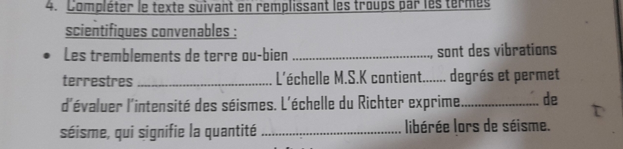 Compléter le texte suivant en remplissant les troups par les termes 
scientifiques convenables : 
Les tremblements de terre ou-bien _sont des vibrations 
terrestres_ L'échelle M.S.K contient....... degrés et permet 
d'évaluer l'intensité des séismes. L'échelle du Richter exprime_ 
de 
séisme, qui signifie la quantité_ 
libérée lors de séisme.