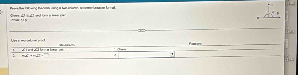 Prove the following theorem using a two-column, statement/reason format. 
Given: ∠ 1≌ ∠ 2 and form a linear pair. 
Prove: q⊥p. 
BP 
Use a two-column proof. 
Statements Reasons 
1. overline ∠ 1an ∠ 2fo rm a linear pair. 1. Given 
2. m∠ 1+m∠ 2=□° 2. v 
22PM