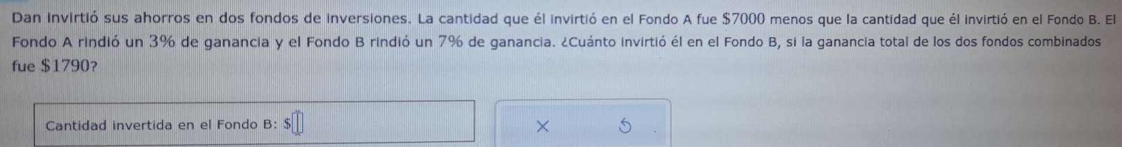 Dan invirtió sus ahorros en dos fondos de inversiones. La cantidad que él invirtió en el Fondo A fue $7000 menos que la cantidad que él invirtió en el Fondo B. El 
Fondo A rindió un 3% de ganancia y el Fondo B rindió un 7% de ganancia. ¿Cuánto invirtió él en el Fondo B, si la ganancia total de los dos fondos combinados 
fue $1790? 
Cantidad invertida en el Fondo B: $
X