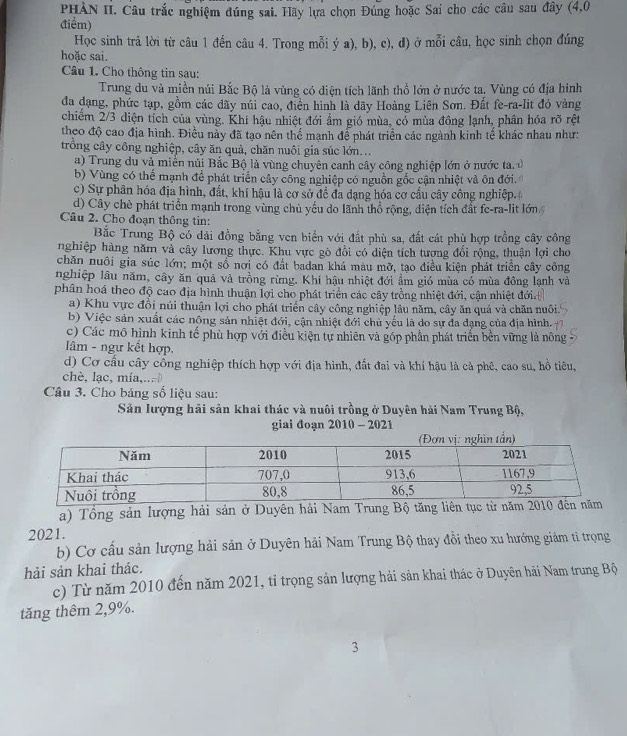 PHÀN II. Câu trắc nghiệm đúng sai. Hãy lựa chọn Đúng hoặc Sai cho các câu sau đây (4,0
điểm)
Học sinh trả lời từ câu 1 đến câu 4. Trong mỗi ý a), b), c), d) ở mỗi câu, học sinh chọn đúng
hoặc sai.
Câu 1. Cho thông tin sau:
Trung du và miền núi Bắc Bộ là vùng có điện tích lãnh thổ lớn ở nước ta, Vùng có địa hình
đa dạng, phức tạp, gồm các dãy núi cao, điển hình là dãy Hoàng Liên Sơn. Đất fe-ra-lit đó vàng
chiếm 2/3 diện tích của vùng. Khí hậu nhiệt đới ẩm gió mùa, có mùa đông lạnh, phân hóa rõ rệt
theo độ cao địa hình. Điều này đã tạo nên thể mạnh để phát triển các ngành kinh tế khác nhau như:
trồng cây công nghiệp, cây ăn quả, chăn nuôi gia súc lớn...
a) Trung du và miễn núi Bắc Bộ là vùng chuyên canh cây công nghiệp lớn ở nước ta.
b) Vùng có thể mạnh đề phát triển cây công nghiệp có nguồn gốc cận nhiệt và ôn đới.
c) Sự phân hóa địa hình, đất, khí hậu là cơ sở đề đa dạng hóa cơ cầu cây công nghiệp.
d) Cây chè phát triển mạnh trong vùng chủ yếu do lãnh thổ rộng, diện tích đất fc-ra-lit lớn
Câu 2. Cho đoạn thông tin:
Bắc Trung Bộ có dải đồng bằng ven biển với đất phù sa, đất cát phù hợp trồng cây công
nghiệp hàng năm và cây lương thực. Khu vực gò đổi có diện tích tượng đối rộng, thuận lợi cho
chăn nuôi gia súc lớn; một sổ nơi có đất badan khá màu mỡ, tạo điều kiện phát triển cây công
nghiệp lâu năm, cây ăn quả và trồng rừng. Khí hậu nhiệt đới ẩm gió mùa có mùa đông lạnh và
phân hoá theo độ cao địa hình thuận lợi cho phát triển các cây trồng nhiệt đới, cận nhiệt đới.
a) Khu vực đồi núi thuận lợi cho phát triển cây công nghiệp lâu năm, cây ăn quả và chăn nuôi.
b) Việc sản xuất các nông sản nhiệt đới, cận nhiệt đới chủ yếu là do sự đa đạng của địa hình.
c) Các mô hình kinh tế phù hợp với điều kiện tự nhiên và góp phần phát triển bền vững là nông
âm - ngư kết hợp.
d) Cơ cầu cây cổng nghiệp thích hợp với địa hình, đất đai và khí hậu là cả phê, cao su, hồ tiêu,
chè, lạc, mía,..
Câu 3. Cho bảng số liệu sau:
Sản lượng hải sản khai thác và nuôi trồng ở Duyên hải Nam Trung Bộ,
giai đoạn 2010 - 2021
a) Tổng sản lượng hải sản ở Duyên hải Nam Trung 
2021.
b) Cơ cấu sản lượng hải sản ở Duyên hải Nam Trung Bộ thay đồi theo xu hướng giảm tỉ trọng
hải sản khai thác.
c) Từ năm 2010 đến năm 2021, tỉ trọng sản lượng hải sản khai thác ở Duyên hải Nam trung Bộ
tăng thêm 2,9%.
3