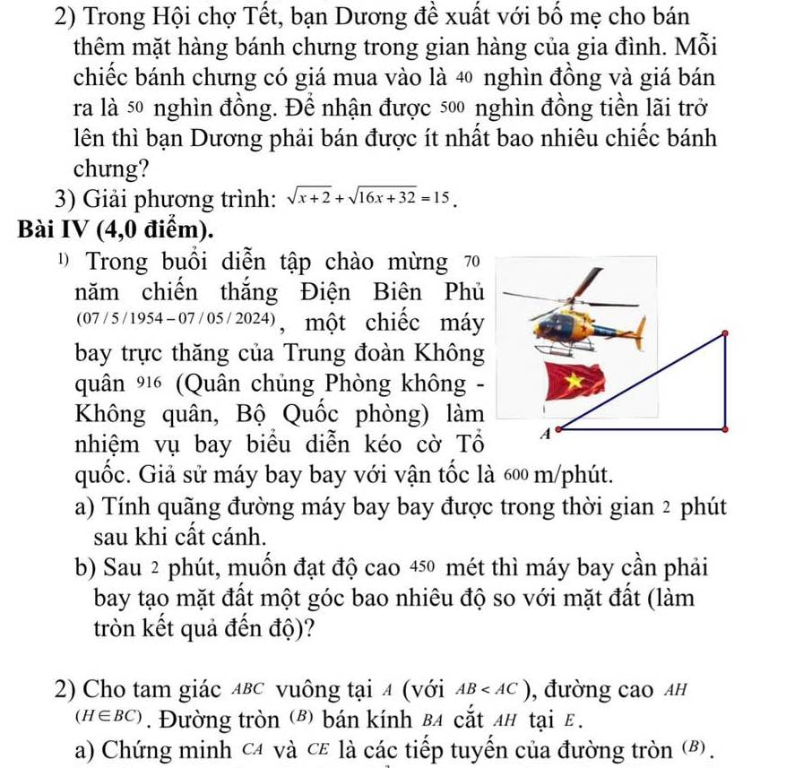 Trong Hội chợ Tết, bạn Dương đề xuất với bố mẹ cho bán 
thêm mặt hàng bánh chưng trong gian hàng của gia đình. Mỗi 
chiếc bánh chưng có giá mua vào là 40 nghìn đồng và giá bán 
ra là 50 nghìn đồng. Đề nhận được 500 nghìn đồng tiền lãi trở 
lên thì bạn Dương phải bán được ít nhất bao nhiêu chiếc bánh 
chung? 
3) Giải phương trình: sqrt(x+2)+sqrt(16x+32)=15. 
Bài IV (4,0 điểm). 
Trong buổi diễn tập chào mừng 70
năm chiến thắng Điện Biên Phủ 
(07/5 /1954-07/05/2024), một chiếc máy 
bay trực thăng của Trung đoàn Không 
quân 916 (Quân chủng Phòng không - 
Không quân, Bộ Quốc phòng) làm 
nhiệm vụ bay biểu diễn kéo cờ Tổ A 
quốc. Giả sử máy bay bay với vận tốc là 600 m /phút. 
a) Tính quãng đường máy bay bay được trong thời gian 2 phút 
sau khi cất cánh. 
b) Sau 2 phút, muốn đạt độ cao 450 mét thì máy bay cần phải 
bay tạo mặt đất một góc bao nhiêu độ so với mặt đất (làm 
tròn kết quả đến độ)? 
2) Cho tam giác ∆вс vuông tại 4 (với AB , đường cao Ah
(H∈ BC). Đường tròn (B) bán kính B4 cắt 4# tại E. 
a) Chứng minh c4 và cε là các tiếp tuyến của đường tròn (B).