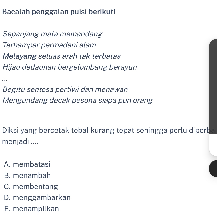 Bacalah penggalan puisi berikut!
Sepanjang mata memandang
Terhampar permadani alam
Melayang seluas arah tak terbatas
Hijau dedaunan bergelombang berayun
...
Begitu sentosa pertiwi dan menawan
Mengundang decak pesona siapa pun orang
Diksi yang bercetak tebal kurang tepat sehingga perlu diperbai
menjadi ....
A. membatasi
B. menambah
C. membentang
D. menggambarkan
E. menampilkan