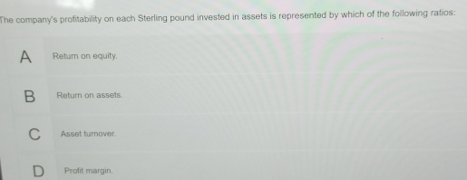 The company's profitability on each Sterling pound invested in assets is represented by which of the following ratios:
A Return on equity.
B Return on assets.
C Asset turnover.
D Profit margin.