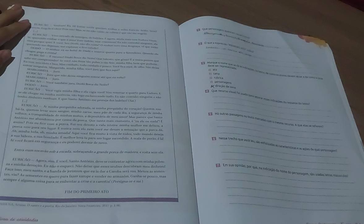 El 201 11)    Nontaid! Ts 60 Eitter vocta qieriam couber a velha furwão Aribe, boed
mão Engude-Culual Poía nos2 Mas, es etr cão condo, as oclores é que vão res emgulia    
E   Qua persntags eamión di
EUEUAO -  Viu cercado de imigos, de Inrões. E ngors, anda mes eoa Vodor Vero
te, queenndo roular o que é mnl kase ladrão, ese crunmond Eu não convdel niegneo, el
porque quee E voco Seo Doda, não die mada? O sendos nomo ema desgrsus, sé qe estão
El  Cl que à expressão 'Poesa' 1077 ea_
eoceendo ee deponai, sue explonas e Des cadado
T edato      dpe
DODO - O seular cã n boti de Dadá e imerve querto para o fazendeiro Quando d
_
chogar paga à coetié EUEN AO — E mesmo' fido foca-da fasstal Oue talento, que gisu! E a unica pesoa que
_
nbe me comproendert Se voel não fime tão pubrs e tão feio minha filha bem que poderia_
Ea son, ema ndem é bas. Mas candado, todo cuidado e ponco. Vocé fica seui, de olho. Não dena
deve ser represensas
entras miaguém. Margarida, minha Olla, vocó jura que lico aqui? x ato
_
MABGARIDA - lro
 Marque o nome sue se dá lo indlatao coveros de comoos abores deve qoum e de como a cm
b oma
MARGABIDA - Juro
EU INCAO - Juna que não desa ninguém entear até que eu volte? crubrica  direção de cena
( personagens
EUTBCÃO - Vocé também jara, Dodú Boca da Noite?
DODÓ  -  Ian
URSCÃO   Vocé vigia munha filha e ela vigia vocé! Vou reservar o quarto para Eudoro. E
se ele clegar na manha ausénesa, vão logo esclarecendo tudo. En não convidei ninguém e não
_
1  Que recurso visual foi usado para veparar esas indicações do restante do tansto
tenho dinheiro nenbum. E que Santo Antônio ne proteja dos ladrões'' (Sai)_
8  ]
EUTUCÃO — Ai minha porquinha adorada, ai minha porquinha do coração! Querem rou
bá-la, querem levar meu sangue, minha carne, meu pão de cada dia, a segurança de minha_
veflice, a tramquilidade de minhas noites, a depositária de men amor! Mas parece que Santo
António me abandonou por causa da porca. Que santo mais ciumento, é "ou ele ou nala"! É_
á Há outras passagens no fexio mancadio com o sesmo recurso. A que elas se onferevn
assim? Pots eu fico com a porca. Fui seu devoto a vida inteira: minha mulher me deixou, a
perca veio para seu lugar. E nunca nem ela nem você me deram a sensação que a porca dá,_
Ah, minha bela, ah, munha amada! Aqui vocé fica muito à vista de todos, todo mundo deseja_
a sua beleza, a sua bondade. E melhor leva-la para um lugar escondido. A mala do porão, é lá!
Aí você ficará em segurança e eu poderei dormir de novo.
Nesse trecho que vocé leu, são enfitizadas as caracteritizas e as ações de qual pertsomagent
Entra mum socavão sob a escada, sobraçando a grande porca de madeira, e volta sem ela._
EURICÃO — Agora, sim. E você, Santo António, deve se contentar agora com minha pobre_
za e minha devoção. En não o esqueci. Não deixe que esses urubus descubram meu dinheiro!
_
Em sua opinião, por que, na indicação do nome do personagem, são usades letras massculos
Faça isso, meu santo, e a banda de jerimum que eu la dar a Caroba será sua. Menos as semen
tes, viu? As sementes eu quero para fazer xarope e vender no armazém. Ganha-se pouco, mas
sempre é alguma coisa para se enfrentar a crise e a carestia! (Persigna-se e sai.)_
FIM DO PRIMEIRO ATC
_
ASSI N4, Aians O santo e a porra. Rio da Janeiro: Nora Fronteira, 2017 p. 198
_
_
ivra de atividades