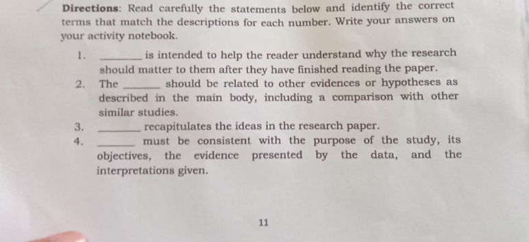 Directions: Read carefully the statements below and identify the correct 
terms that match the descriptions for each number. Write your answers on 
your activity notebook. 
1. _is intended to help the reader understand why the research 
should matter to them after they have finished reading the paper. 
2. The _should be related to other evidences or hypotheses as 
described in the main body, including a comparison with other 
similar studies. 
3. _recapitulates the ideas in the research paper. 
4. _must be consistent with the purpose of the study, its 
objectives, the evidence presented by the data, and the 
interpretations given. 
11