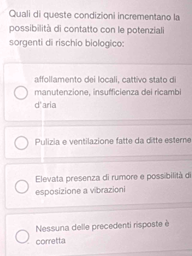 Quali di queste condizioni incrementano la
possibilità di contatto con le potenziali
sorgenti di rischio biologico:
affollamento dei locali, cattivo stato di
manutenzione, insufficienza dei ricambi
d’aria
Pulizia e ventilazione fatte da ditte esterne
Elevata presenza di rumore e possibilità di
esposizione a vibrazioni
Nessuna delle precedenti risposte è
corretta