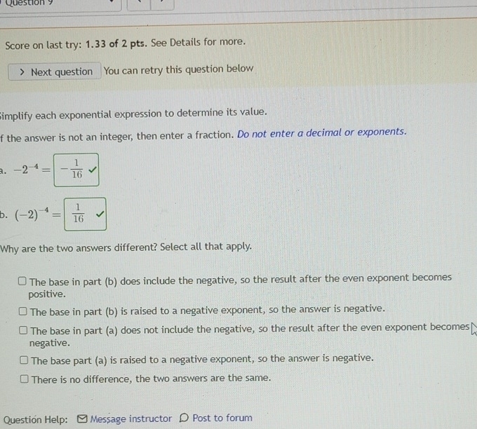 Score on last try: 1.33 of 2 pts. See Details for more.
Next question You can retry this question below
Simplify each exponential expression to determine its value.
f the answer is not an integer, then enter a fraction. Do not enter a decimal or exponents.
a. -2^(-4)=|- 1/16 
b. (-2)^-4=| 1/16 
Why are the two answers different? Select all that apply.
The base in part (b) does include the negative, so the result after the even exponent becomes
positive.
The base in part (b) is raised to a negative exponent, so the answer is negative.
The base in part (a) does not include the negative, so the result after the even exponent becomes
negative.
The base part (a) is raised to a negative exponent, so the answer is negative.
There is no difference, the two answers are the same.
Question Help: Message instructor D Post to forum