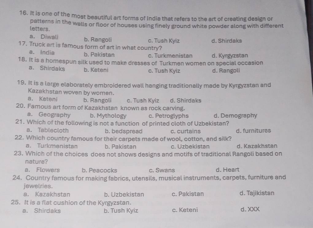 It is one of the most beautiful art forms of India that refers to the art of creating design or
patterns in the walls or floor of houses using finely ground white powder along with different
letters.
a. Diwali b. Rangoli c. Tush Kyiz d. Shirdaks
17. Truck art is famous form of art in what country?
a. India b. Pakistan c. Turkmenistan d. Kyrgyzstan
18. It is a homespun silk used to make dresses of Turkmen women on special occasion
a. Shirdaks b. Keteni c. Tush Kyiz d. Rangoli
19. It is a large elaborately embroidered wall hanging traditionally made by Kyrgyzstan and
Kazakhstan woven by women.
a. Keteni b. Rangoli c. Tush Kyiz d. Shirdaks
20. Famous art form of Kazakhstan known as rock carving.
a. Geography b. Mythology c. Petroglyphs d. Demography
21. Which of the following is not a function of printed cloth of Uzbekistan?
a. Tablecloth b. bedspread c. curtains d. furnitures
22. Which country famous for their carpets made of wool, cotton, and silk?
a. Turkmenistan b. Pakistan c. Uzbekistan d. Kazakhstan
23. Which of the choices does not shows designs and motifs of traditional Rangoli based on
nature?
a. Flowers b. Peacocks c. Swans d. Heart
24. Country famous for making fabrics, utensils, musical instruments, carpets, furniture and
jewelries.
a. Kazakhstan b. Uzbekistan c. Pakistan d. Tajikistan
25. It is a flat cushion of the Kyrgyzstan.
a. Shirdaks b. Tush Kyiz c. Keteni d.XXX