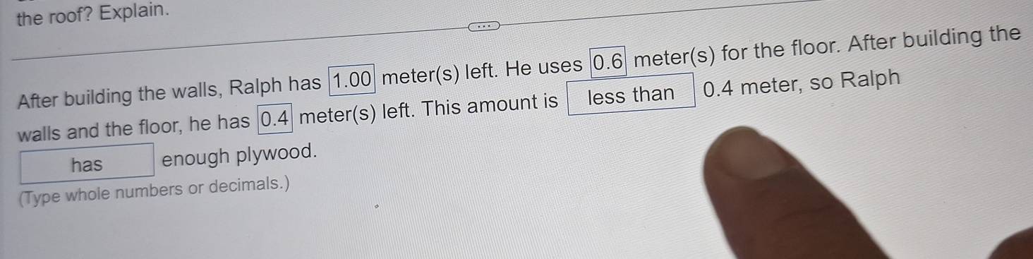 the roof? Explain. 
After building the walls, Ralph has 1.00 meter(s) left. He uses 0.6 meter(s) for the floor. After building the 
walls and the floor, he has | 0.4 meter(s) left. This amount is less than 0.4 meter, so Ralph 
has enough plywood. 
(Type whole numbers or decimals.)
