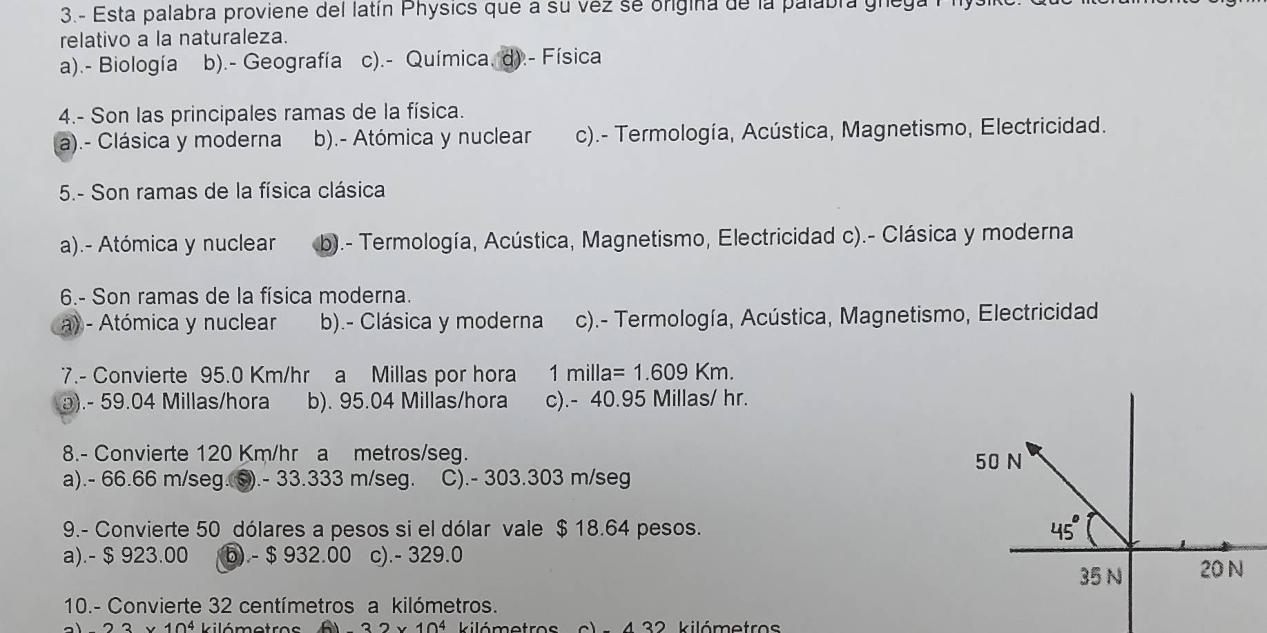 3.- Esta palabra proviene del latín Physics que a su vez se origina de la palabra gnega P hysl
relativo a la naturaleza.
a).- Biología b).- Geografía c).- Química. d).- Física
4.- Son las principales ramas de la física.
a).- Clásica y moderna b).- Atómica y nuclear c).- Termología, Acústica, Magnetismo, Electricidad.
5.- Son ramas de la física clásica
a).- Atómica y nuclear b).- Termología, Acústica, Magnetismo, Electricidad c).- Clásica y moderna
6.- Son ramas de la física moderna.
a) - Atómica y nuclear b).- Clásica y moderna c).- Termología, Acústica, Magnetismo, Electricidad
7.- Convierte 95.0 Km/hr a Millas por hora 1milla=1.609Km.
a). - 59.04 Millas/hora b). 95.04 Millas/hora c). - 40.95 Millas/ hr.
8.- Convierte 120 Km/hr a metros/seg.
a). - 66.66 m/seg. ©). - 33.333 m/seg. C). - 303.303 m/seg
9.- Convierte 50 dólares a pesos si el dólar vale $ 18.64 pesos. 
a).- $ 923.00 b). - $ 932.00 c). - 329.0
10.- Convierte 32 centímetros a kilómetros.
23* 10^4 kilómotre -32* 10^4 kilómetros 43 2 kilómetros