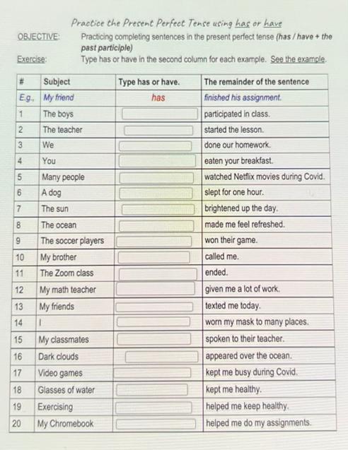 Practice the Present Perfect Tense using has or have
OBJECTIVE: Practicing completing sentences in the present perfect tense (has / have + the
past participle)
Exercise: Type has or have in the second column for each example. See the example.
E
1
2
3
4
5
6
7
8
9
1
1
1
1
1
1
16
17
18
19
20