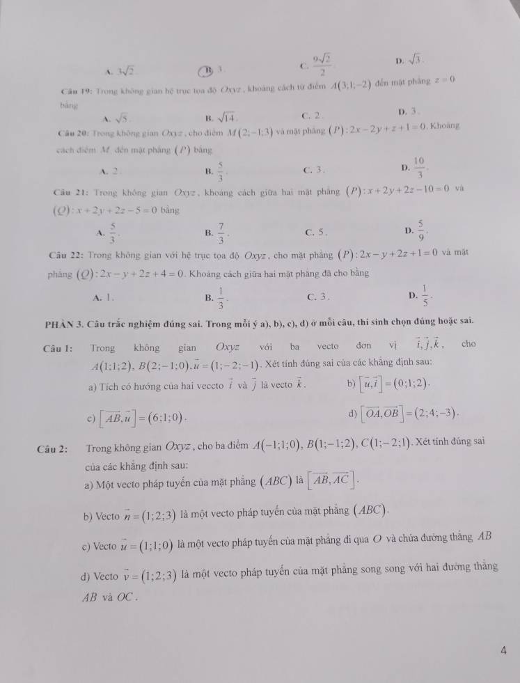 A. 3sqrt(2) B. 3 C.  9sqrt(2)/2  D. sqrt(3).
Câu 19: Trong không gian hệ trục tọa độ Oxvz , khoảng cách từ điểm A(3;1;-2) děn mật pháng z=0
bàng
A. sqrt(5). B. sqrt(14). C. 2 D. 3 .
Câu 20: Trong không gian 0* )= , cho điệm M(2;-1;3) và mặt phāng (P):2x-2y+z+1=0 , Khoàng
cách điệm M. đến mật pháng (P) bằng
A. 2 . B.  5/3 . C. 3 .
D.  10/3 .
* Câu 21: Trong không gian Oxyz, khoáng cách giữa hai mật phẳng (P) P):x+2y+2z-10=0 và
(Q):x+2y+2z-5=0 bàng
A.  5/3 ·  7/3 . C. 5.  5/9 .
B.
D.
Câu 22: Trong không gian với hệ trục tọa độ Oxyz, cho mặt phẳng (P) 2x-y+2z+1=0 và mật
phảng (Q):2x-y+2z+4=0. Khoảng cách giữa hai mặt phẳng đã cho bằng
A. 1 . B.  1/3 . C. 3 .  1/5 .
D.
PHÀN 3. Câu trắc nghiệm đúng sai. Trong mỗi ý a),b),c),d ở mỗi câu, thí sinh chọn đúng hoặc sai.
Câu 1: Trong không gian Oxyz với ba vecto đơn vì vector i,vector j,vector k, cho
A(1;1;2),B(2;-1;0),vector u=(1;-2;-1). Xét tính đúng sai của các khẳng định sau:
a) Tích có hướng của hai veccto ⑦ và ỹ là vecto vector k. b) [vector u,vector i]=(0;1;2).
d)
c) [vector AB,vector u]=(6;1;0). [vector OA,vector OB]=(2;4;-3).
Câu 2: Trong không gian Oxyz , cho ba điểm A(-1;1;0),B(1;-1;2),C(1;-2;1). Xét tính đúng sai
của các khẳng định sau:
a) Một vecto pháp tuyến của mặt phẳng (ABC) là [vector AB,vector AC].
b) Vecto vector n=(1;2;3) là một vecto pháp tuyến của mặt phẳng (ABC).
c) Vecto vector u=(1;1;0) là một vecto pháp tuyến của mặt phẳng đi qua O và chứa đưởng thắng AB
d) Vecto vector v=(1;2;3) là một vecto pháp tuyến của mặt phẳng song song với hai đường thằng
AB và OC.
A