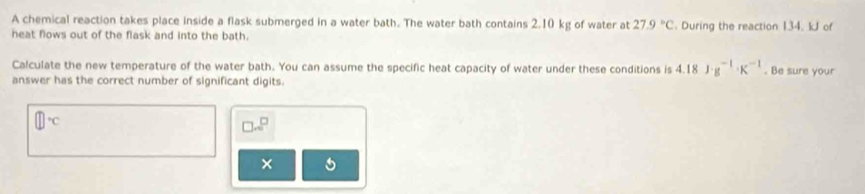 A chemical reaction takes place inside a flask submerged in a water bath. The water bath contains 2.10 kg of water at 27.9°C
heat flows out of the flask and into the bath. . During the reaction 134. kJ of 
Calculate the new temperature of the water bath. You can assume the specific heat capacity of water under these conditions is 4.18J· g^(-1)· K^(-1). Be sure your 
answer has the correct number of significant digits.
□°C
□ sim^(□)
×