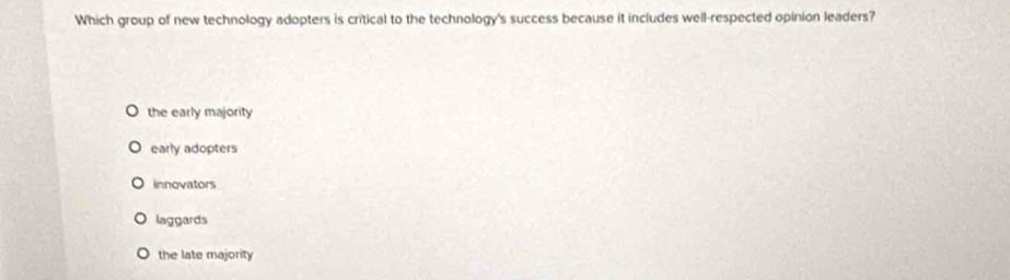 Which group of new technology adopters is critical to the technology's success because it includes well-respected opinion leaders?
the early majority
early adopters
innovators
laggards
the late majority
