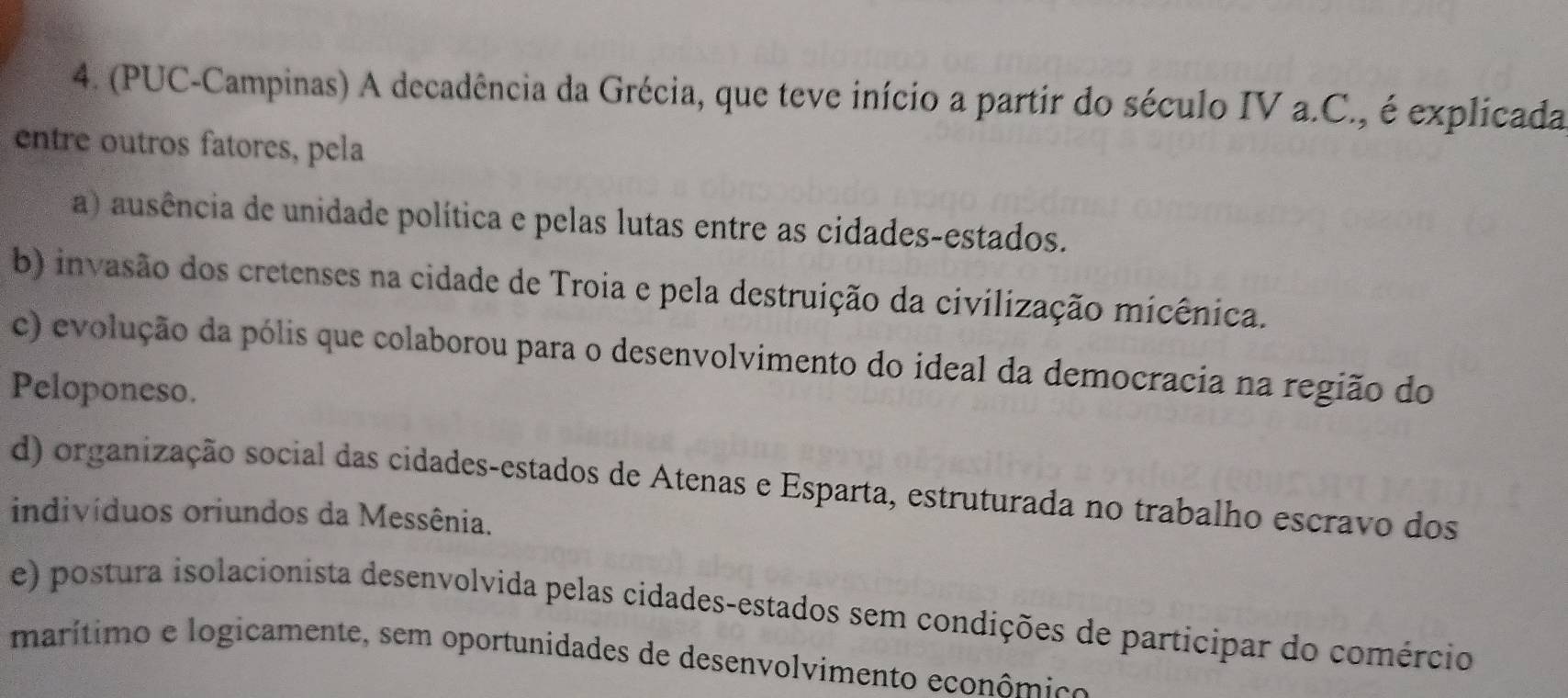 (PUC-Campinas) A decadência da Grécia, que teve início a partir do século IV a.C., é explicada
entre outros fatores, pela
a) ausência de unidade política e pelas lutas entre as cidades-estados.
b) invasão dos cretenses na cidade de Troia e pela destruição da civilização micênica.
c) evolução da pólis que colaborou para o desenvolvimento do ideal da democracia na região do
Peloponeso.
d) organização social das cidades-estados de Atenas e Esparta, estruturada no trabalho escravo dos
indivíduos oriundos da Messênia.
e) postura isolacionista desenvolvida pelas cidades-estados sem condições de participar do comércio
marítimo e logicamente, sem oportunidades de desenvolvimento econômico