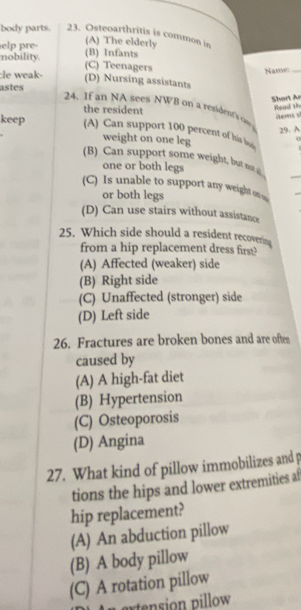 body parts. 23. Osteoarthritis is common in
(A) The elderly
elp pre- (B) Infants
nobility. (C) Teenagers
Name:_
le weak- (D) Nursing assistants
astes
Short An
24. If an NA sees NWB on a resident's ca
the resident
Read th
keep
items s
29. A
(A) Can support 100 percent of his bod
weight on one leg
(B) Can support some weight, but nt 
one or both legs
(C) Is unable to support any weight on o
or both legs
(D) Can use stairs without assistance
25. Which side should a resident recovering
from a hip replacement dress first?
(A) Affected (weaker) side
(B) Right side
(C) Unaffected (stronger) side
(D) Left side
26. Fractures are broken bones and are often
caused by
(A) A high-fat diet
(B) Hypertension
(C) Osteoporosis
(D) Angina
27. What kind of pillow immobilizes and p
tions the hips and lower extremities af
hip replacement?
(A) An abduction pillow
(B) A body pillow
(C) A rotation pillow
extension pillow