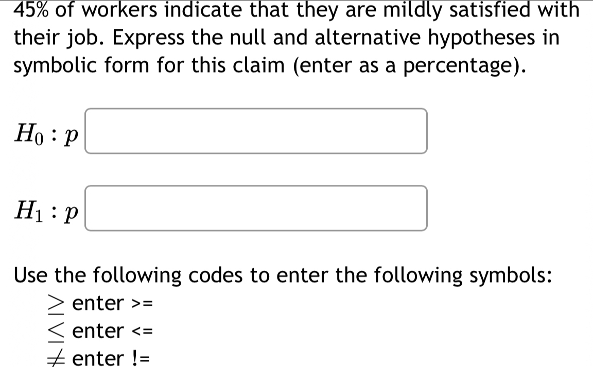 45% of workers indicate that they are mildly satisfied with 
their job. Express the null and alternative hypotheses in 
symbolic form for this claim (enter as a percentage).
H_0:p□
H_1:p□
Use the following codes to enter the following symbols:
≥ enter =
enter
∠ enter !=